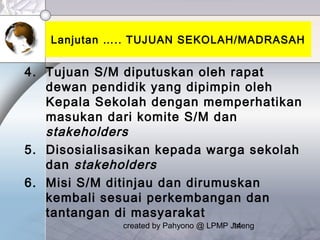 created by Pahyono @ LPMP Jateng14
Lanjutan ….. TUJUAN SEKOLAH/MADRASAH
4. Tujuan S/M diputuskan oleh rapat
dewan pendidik yang dipimpin oleh
Kepala Sekolah dengan memperhatikan
masukan dari komite S/M dan
stakeholders
5. Disosialisasikan kepada warga sekolah
dan stakeholders
6. Misi S/M ditinjau dan dirumuskan
kembali sesuai perkembangan dan
tantangan di masyarakat
 