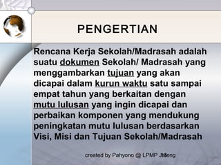 created by Pahyono @ LPMP Jateng16
PENGERTIAN
Rencana Kerja Sekolah/Madrasah adalah
suatu dokumen Sekolah/ Madrasah yang
menggambarkan tujuan yang akan
dicapai dalam kurun waktu satu sampai
empat tahun yang berkaitan dengan
mutu lulusan yang ingin dicapai dan
perbaikan komponen yang mendukung
peningkatan mutu lulusan berdasarkan
Visi, Misi dan Tujuan Sekolah/Madrasah
 