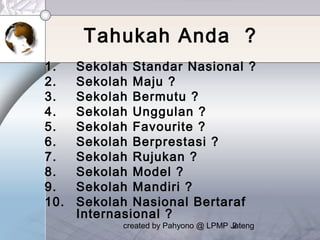 created by Pahyono @ LPMP Jateng2
Tahukah Anda ?
1. Sekolah Standar Nasional ?
2. Sekolah Maju ?
3. Sekolah Bermutu ?
4. Sekolah Unggulan ?
5. Sekolah Favourite ?
6. Sekolah Berprestasi ?
7. Sekolah Rujukan ?
8. Sekolah Model ?
9. Sekolah Mandiri ?
10. Sekolah Nasional Bertaraf
Internasional ?
 
