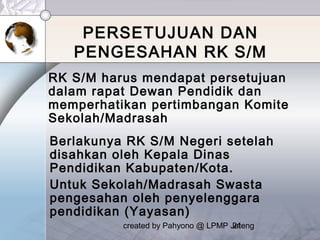 created by Pahyono @ LPMP Jateng21
PERSETUJUAN DAN
PENGESAHAN RK S/M
RK S/M harus mendapat persetujuan
dalam rapat Dewan Pendidik dan
memperhatikan pertimbangan Komite
Sekolah/Madrasah
Berlakunya RK S/M Negeri setelah
disahkan oleh Kepala Dinas
Pendidikan Kabupaten/Kota.
Untuk Sekolah/Madrasah Swasta
pengesahan oleh penyelenggara
pendidikan (Yayasan)
 