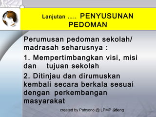 created by Pahyono @ LPMP Jateng26
Lanjutan ….. PENYUSUNAN
PEDOMAN
Perumusan pedoman sekolah/
madrasah seharusnya :
1. Mempertimbangkan visi, misi
dan tujuan sekolah
2. Ditinjau dan dirumuskan
kembali secara berkala sesuai
dengan perkembangan
masyarakat
 
