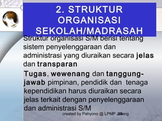 created by Pahyono @ LPMP Jateng29
2. STRUKTUR
ORGANISASI
SEKOLAH/MADRASAH
Struktur organisasi S/M berisi tentang
sistem penyelenggaraan dan
administrasi yang diuraikan secara jelas
dan transparan
Tugas, wewenang dan tanggung-
jawab pimpinan, pendidik dan tenaga
kependidikan harus diuraikan secara
jelas terkait dengan penyelenggaraan
dan administrasi S/M
 
