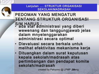 created by Pahyono @ LPMP Jateng30
Lanjutan …. STRUKTUR ORGANISASI
SEKOLAH/MADRASAH
• ada staf administrasi yang diberi
wewenang dan tanggungjawab jelas
dalam mnyelenggarakan
administrasi secara optimal
• Dievaluasi secara berkala untuk
melihat efektivitas mekanisme kerja
• Dituangkan dalam surat keputusan
kepala sekolah/madrasah atas
pertimbangan dan pendapat komite
sekolah/madrasah
PEDOMAN YANG MENGATUR
TENTANG STRUKTUR ORGANISASI
S/M HARUS :
 
