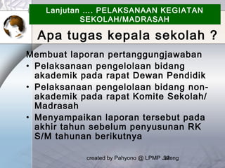 created by Pahyono @ LPMP Jateng32
Lanjutan …. PELAKSANAAN KEGIATAN
SEKOLAH/MADRASAH
Membuat laporan pertanggungjawaban
• Pelaksanaan pengelolaan bidang
akademik pada rapat Dewan Pendidik
• Pelaksanaan pengelolaan bidang non-
akademik pada rapat Komite Sekolah/
Madrasah
• Menyampaikan laporan tersebut pada
akhir tahun sebelum penyusunan RK
S/M tahunan berikutnya
Apa tugas kepala sekolah ?
 