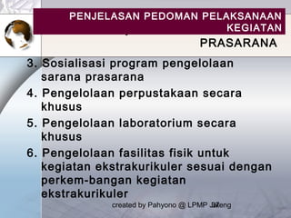 created by Pahyono @ LPMP Jateng37
Lanjutan …. BIDANG SARANA
PRASARANA
3. Sosialisasi program pengelolaan
sarana prasarana
4. Pengelolaan perpustakaan secara
khusus
5. Pengelolaan laboratorium secara
khusus
6. Pengelolaan fasilitas fisik untuk
kegiatan ekstrakurikuler sesuai dengan
perkem-bangan kegiatan
ekstrakurikuler
PENJELASAN PEDOMAN PELAKSANAAN
KEGIATAN
 