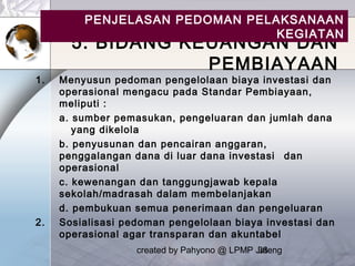 created by Pahyono @ LPMP Jateng38
5. BIDANG KEUANGAN DAN
PEMBIAYAAN
1. Menyusun pedoman pengelolaan biaya investasi dan
operasional mengacu pada Standar Pembiayaan,
meliputi :
a. sumber pemasukan, pengeluaran dan jumlah dana
yang dikelola
b. penyusunan dan pencairan anggaran,
penggalangan dana di luar dana investasi dan
operasional
c. kewenangan dan tanggungjawab kepala
sekolah/madrasah dalam membelanjakan
d. pembukuan semua penerimaan dan pengeluaran
2. Sosialisasi pedoman pengelolaan biaya investasi dan
operasional agar transparan dan akuntabel
PENJELASAN PEDOMAN PELAKSANAAN
KEGIATAN
 