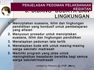 created by Pahyono @ LPMP Jateng39
6. BIDANG BUDAYA DAN
LINGKUNGAN
1. Menciptakan suasana, iklim dan lingkungan
pendidikan yang kondusif untuk pembelajaran
yang efisien
2. Menyusun prosedur untuk menciptakan
suasana, iklim dan lingkungan pendidikan
3. Menetapkan pedoman tata tertib
4. Menetapkan kode etik untuk masing-masing
warga sekolah/ madrasah
5. Memiliki program yang jelas untuk
meningkatkan kesadaran beretika bagi semua
warga sekolah/madrasah
PENJELASAN PEDOMAN PELAKSANAAN
KEGIATAN
 