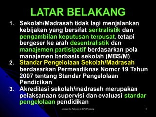created by Pahyono @ LPMP Jatengcreated by Pahyono @ LPMP Jateng 44
LATAR BELAKANGLATAR BELAKANG
1.1. Sekolah/Madrasah tidak lagi menjalankanSekolah/Madrasah tidak lagi menjalankan
kebijakan yang bersifatkebijakan yang bersifat sentralistiksentralistik dandan
pengambilan keputusan terpusatpengambilan keputusan terpusat, tetapi, tetapi
bergeser ke arahbergeser ke arah desentralistikdesentralistik dandan
manajemen partisipatifmanajemen partisipatif berdasarkan polaberdasarkan pola
manajemen berbasis sekolah (MBS/M)manajemen berbasis sekolah (MBS/M)
2.2. Standar Pengelolaan Sekolah/MadrasahStandar Pengelolaan Sekolah/Madrasah
berdasarkan Permendiknas Nomor 19 Tahunberdasarkan Permendiknas Nomor 19 Tahun
2007 tentang Standar Pengelolaan2007 tentang Standar Pengelolaan
PendidikanPendidikan
3.3. Akreditasi sekolah/madrasah merupakanAkreditasi sekolah/madrasah merupakan
pelaksanaan supervisi dan evaluasipelaksanaan supervisi dan evaluasi standarstandar
pengelolaanpengelolaan pendidikanpendidikan
 
