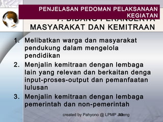created by Pahyono @ LPMP Jateng40
7. BIDANG PERANSERTA
MASYARAKAT DAN KEMITRAAN
1. Melibatkan warga dan masyarakat
pendukung dalam mengelola
pendidikan
2. Menjalin kemitraan dengan lembaga
lain yang relevan dan berkaitan denga
input-proses-output dan pemanfaatan
lulusan
3. Menjalin kemitraan dengan lembaga
pemerintah dan non-pemerintah
PENJELASAN PEDOMAN PELAKSANAAN
KEGIATAN
 
