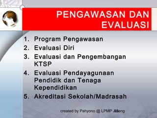 created by Pahyono @ LPMP Jateng43
PENGAWASAN DAN
EVALUASI
1. Program Pengawasan
2. Evaluasi Diri
3. Evaluasi dan Pengembangan
KTSP
4. Evaluasi Pendayagunaan
Pendidik dan Tenaga
Kependidikan
5. Akreditasi Sekolah/Madrasah
 