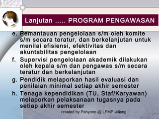 created by Pahyono @ LPMP Jateng45
Lanjutan ….. PROGRAM PENGAWASAN
e. Pemantauan pengelolaan s/m oleh komite
s/m secara teratur, dan berkelanjutan untuk
menilai efisiensi, efektivitas dan
akuntabilitas pengelolaan
f. Supervisi pengelolaan akademik dilakukan
oleh kepala s/m dan pengawas s/m secara
teratur dan berkelanjutan
g. Pendidik melaporkan hasil evaluasi dan
penilaian minimal setiap akhir semester
h. Tenaga kependidikan (TU, Staf/Karyawan)
melaporkan pelaksanaan tugasnya pada
setiap akhir semester
 