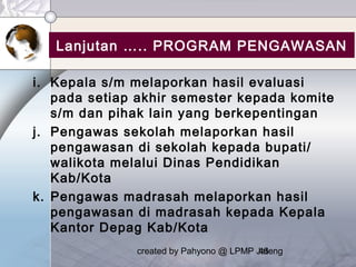created by Pahyono @ LPMP Jateng46
Lanjutan ….. PROGRAM PENGAWASAN
i. Kepala s/m melaporkan hasil evaluasi
pada setiap akhir semester kepada komite
s/m dan pihak lain yang berkepentingan
j. Pengawas sekolah melaporkan hasil
pengawasan di sekolah kepada bupati/
walikota melalui Dinas Pendidikan
Kab/Kota
k. Pengawas madrasah melaporkan hasil
pengawasan di madrasah kepada Kepala
Kantor Depag Kab/Kota
 