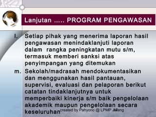created by Pahyono @ LPMP Jateng47
Lanjutan ….. PROGRAM PENGAWASAN
l. Setiap pihak yang menerima laporan hasil
pengawasan menindaklanjuti laporan
dalam rangka peningkatan mutu s/m,
termasuk memberi sanksi atas
penyimpangan yang ditemukan
m. Sekolah/madrasah mendokumentasikan
dan menggunakan hasil pantauan,
supervisi, evaluasi dan pelaporan berikut
catatan tindaklanjutnya untuk
memperbaiki kinerja s/m baik pengelolaan
akademik maupun pengelolaan secara
keseluruhan
 