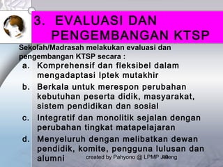 created by Pahyono @ LPMP Jateng49
3. EVALUASI DAN
PENGEMBANGAN KTSP
a. Komprehensif dan fleksibel dalam
mengadaptasi Iptek mutakhir
b. Berkala untuk merespon perubahan
kebutuhan peserta didik, masyarakat,
sistem pendidikan dan sosial
c. Integratif dan monolitik sejalan dengan
perubahan tingkat matapelajaran
d. Menyeluruh dengan melibatkan dewan
pendidik, komite, pengguna lulusan dan
alumni
Sekolah/Madrasah melakukan evaluasi dan
pengembangan KTSP secara :
 