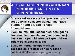 created by Pahyono @ LPMP Jateng50
4. EVALUASI PENDAYAGUNAAN
PENDIDIK DAN TENAGA
KEPENDIDIKAN
a. Direncanakan secara komprehensif pada
setiap akhir semester dengan mengacu
Standar Pendidik dan Tenaga
Kependidikan
b. Evaluasi meliputi kesesuaian penugasan
dan keahlian, keseimbangan beban kerja
dan kinerja pendidik/teaga kependidikan
dalam pelaksanaan tugas
c. Evaluasi harus memperhatikan
pencapaian prestasi dan perubahan
peserta didik
 