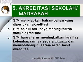 created by Pahyono @ LPMP Jateng51
5. AKREDITASI SEKOLAH/
MADRASAH
a. S/M menyiapkan bahan-bahan yang
diperlukan akreditasi
b. S/M selalu berupaya meningkatkan
status akreditasi
c. S/M harus terus meningkatkan kualitas
kelembagaannya secara holistik dan
menindaklanjuti saran-saran hasil
akreditasi
 