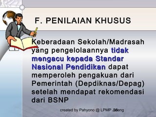created by Pahyono @ LPMP Jateng56
F. PENILAIAN KHUSUS
Keberadaan Sekolah/Madrasah
yang pengelolaannya tidaktidak
mengacu kepada Standarmengacu kepada Standar
Nasional PendidikanNasional Pendidikan dapat
memperoleh pengakuan dari
Pemerintah (Depdiknas/Depag)
setelah mendapat rekomendasi
dari BSNP
 