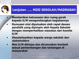 Lanjutan ….. MISI SEKOLAH/MADRASAH Memberikan keluwesan dan ruang gerak kepada S/M mengembangkan kegiatannya Rumusan misi diputuskan oleh rapat dewan pendidik yang dipimpin oleh Kepala Sekolah dengan memperhatikan masukan dari komite S/M Disosialisasikan kepada warga sekolah dan  stakeholders Misi S/M ditinjau dan dirumuskan kembali sesuai perkembangan dan tantangan di masyarakat 