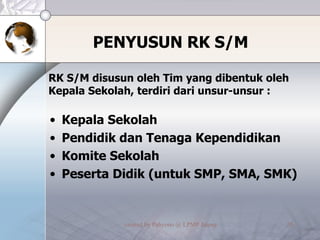 PENYUSUN RK S/M RK S/M disusun oleh Tim yang dibentuk oleh Kepala Sekolah, terdiri dari unsur-unsur : Kepala Sekolah Pendidik dan Tenaga Kependidikan Komite Sekolah Peserta Didik (untuk SMP, SMA, SMK) 