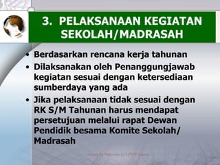 3.  PELAKSANAAN KEGIATAN SEKOLAH/MADRASAH Berdasarkan rencana kerja tahunan Dilaksanakan oleh Penanggungjawab kegiatan sesuai dengan ketersediaan sumberdaya yang ada Jika pelaksanaan tidak sesuai dengan RK S/M Tahunan harus mendapat persetujuan melalui rapat Dewan Pendidik besama Komite Sekolah/ Madrasah 