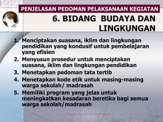 6. BIDANG  BUDAYA DAN LINGKUNGAN Menciptakan suasana, iklim dan lingkungan pendidikan yang kondusif untuk pembelajaran yang efisien Menyusun prosedur untuk menciptakan suasana, iklim dan lingkungan pendidikan Menetapkan pedoman tata tertib Menetapkan kode etik untuk masing-masing warga sekolah/ madrasah Memiliki program yang jelas untuk meningkatkan kesadaran beretika bagi semua warga sekolah/madrasah PENJELASAN PEDOMAN PELAKSANAAN KEGIATAN 