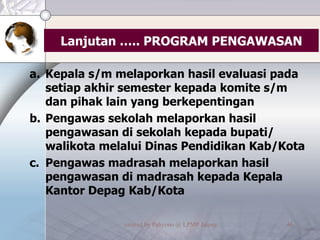 Lanjutan ….. PROGRAM PENGAWASAN Kepala s/m melaporkan hasil evaluasi pada setiap akhir semester kepada komite s/m dan pihak lain yang berkepentingan Pengawas sekolah melaporkan hasil pengawasan di sekolah kepada bupati/ walikota melalui Dinas Pendidikan Kab/Kota Pengawas madrasah melaporkan hasil pengawasan di madrasah kepada Kepala Kantor Depag Kab/Kota 