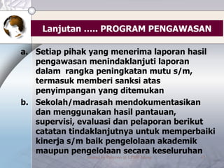 Lanjutan ….. PROGRAM PENGAWASAN Setiap pihak yang menerima laporan hasil pengawasan menindaklanjuti laporan dalam  rangka peningkatan mutu s/m, termasuk memberi sanksi atas penyimpangan yang ditemukan Sekolah/madrasah mendokumentasikan dan menggunakan hasil pantauan, supervisi, evaluasi dan pelaporan berikut catatan tindaklanjutnya untuk memperbaiki kinerja s/m baik pengelolaan akademik maupun pengelolaan secara keseluruhan 