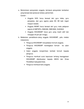 14
a. Menentukan persyaratan anggota, termasuk persyaratan tambahan
yang berasal dari peraturan-terbaru pemerintah.
Contoh :
• Anggota KKG harus berasal dari guru kelas, guru
penjaskes, dan guru agama pada SD /MI baik negeri
maupun swasta.
• Anggota MGMP harus berasal dari guru mata pelajaran
sejenis di SMP/MTs, SMA/MA, SMK/MAK, SLB/MLB.
• Anggota KKG/MGMP harus guru yang masih aktif dan
mengajar 24 jam per minggu.
b. Melakukan pendaftaran-ulang anggota KKG/MGMP, yaitu melalui
mekanisme:
• Pengurus KKG/MGMP menyediakan formulir anggota.
• Pengurus KKG/MGMP membagikan formulir ke calon
anggota.
• Calon anggota mengirimkan kembali formulir kepada
pengurus.
• Pengurus membuat surat keputusan tentang keanggotaan
KKG/MGMP ditembuskan kepada MKKS dan Dinas
Pendidikan kabupaten/kota.
• Pengurus membuat kartu anggota.
 