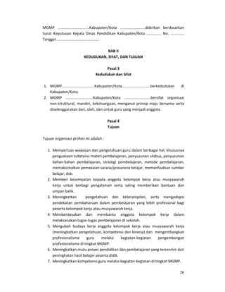 26
MGMP ..............................Kabupaten/Kota ........................didirikan berdasarkan
Surat Keputusan Kepala Dinas Pendidikan Kabupaten/Kota .............. No. .............
Tanggal .........................................
BAB II
KEDUDUKAN, SIFAT, DAN TUJUAN
Pasal 3
Kedudukan dan Sifat
1. MGMP...............................Kabupaten/Kota...........................berkedudukan di
Kabupaten/Kota.
2. MGMP ..........................Kabupaten/Kota .........................bersifat organisasi
non-struktural, mandiri, kekeluargaan, menganut prinsip maju bersama serta
diselenggarakan dari, oleh, dan untuk guru yang menjadi anggota
Pasal 4
Tujuan
Tujuan organisasi profesi ini adalah :
1. Memperluas wawasan dan pengetahuan guru dalam berbagai hal, khususnya
penguasaan substansi materi pembelajaran, penyusunan silabus, penyusunan
bahan-bahan pembelajaran, strategi pembelajaran, metode pembelajaran,
memaksimalkan pemakaian sarana/prasarana belajar, memanfaatkan sumber
belajar, dsb.
2. Memberi kesempatan kepada anggota kelompok kerja atau musyawarah
kerja untuk berbagi pengalaman serta saling memberikan bantuan dan
umpan balik.
3. Meningkatkan pengetahuan dan keterampilan, serta mengadopsi
pendekatan pembaharuan dalam pembelajaran yang lebih profesional bagi
peserta kelompok kerja atau musyawarah kerja.
4. Memberdayakan dan membantu anggota kelompok kerja dalam
melaksanakan tugas-tugas pembelajaran di sekolah.
5. Mengubah budaya kerja anggota kelompok kerja atau musyawarah kerja
(meningkatkan pengetahuan, kompetensi dan kinerja) dan mengembangkan
profesionalisme guru melalui kegiatan-kegiatan pengembangan
profesionalisme di tingkat MGMP.
6. Meningkatkan mutu proses pendidikan dan pembelajaran yang tercermin dari
peningkatan hasil belajar peserta didik.
7. Meningkatkan kompetensi guru melalui kegiatan-kegiatan di tingkat MGMP.
 