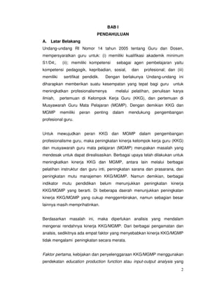 2
BAB I
PENDAHULUAN
A. Latar Belakang
Undang-undang RI Nomor 14 tahun 2005 tentang Guru dan Dosen,
mempersyaratkan guru untuk: (i) memiliki kualifikasi akademik minimum
S1/D4;, (ii); memiliki kompetensi sebagai agen pembelajaran yaitu
kompetensi pedagogik, kepribadian, sosial, dan profesional; dan (iii)
memiliki sertifikat pendidik. Dengan berlakunya Undang-undang ini
diharapkan memberikan suatu kesempatan yang tepat bagi guru untuk
meningkatkan profesionalismenya melalui pelatihan, penulisan karya
ilmiah, pertemuan di Kelompok Kerja Guru (KKG), dan pertemuan di
Musyawarah Guru Mata Pelajaran (MGMP). Dengan demikian KKG dan
MGMP memiliki peran penting dalam mendukung pengembangan
profesional guru.
Untuk mewujudkan peran KKG dan MGMP dalam pengembangan
profesionalisme guru, maka peningkatan kinerja kelompok kerja guru (KKG)
dan musyawarah guru mata pelajaran (MGMP) merupakan masalah yang
mendesak untuk dapat direalisasikan. Berbagai upaya telah dilakukan untuk
meningkatkan kinerja KKG dan MGMP, antara lain melalui berbagai
pelatihan instruktur dan guru inti, peningkatan sarana dan prasarana, dan
peningkatan mutu manajemen KKG/MGMP. Namun demikian, berbagai
indikator mutu pendidikan belum menunjukkan peningkatan kinerja
KKG/MGMP yang berarti. Di beberapa daerah menunjukkan peningkatan
kinerja KKG/MGMP yang cukup menggembirakan, namun sebagian besar
lainnya masih memprihatinkan.
Berdasarkan masalah ini, maka diperlukan analisis yang mendalam
mengenai rendahnya kinerja KKG/MGMP. Dari berbagai pengamatan dan
analsis, sedikitnya ada empat faktor yang menyebabkan kinerja KKG/MGMP
tidak mengalami peningkatan secara merata.
Faktor pertama, kebijakan dan penyelenggaraan KKG/MGMP menggunakan
pendekatan education production function atau input-output analysis yang
 