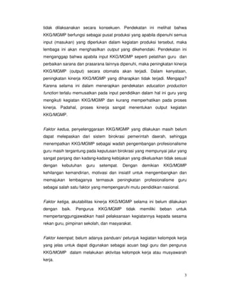 3
tidak dilaksanakan secara konsekuen. Pendekatan ini melihat bahwa
KKG/MGMP berfungsi sebagai pusat produksi yang apabila dipenuhi semua
input (masukan) yang diperlukan dalam kegiatan produksi tersebut, maka
lembaga ini akan menghasilkan output yang dikehendaki. Pendekatan ini
menganggap bahwa apabila input KKG/MGMP seperti pelatihan guru dan
perbaikan sarana dan prasarana lainnya dipenuhi, maka peningkatan kinerja
KKG/MGMP (output) secara otomatis akan terjadi. Dalam kenyataan,
peningkatan kinerja KKG/MGMP yang diharapkan tidak terjadi. Mengapa?
Karena selama ini dalam menerapkan pendekatan education production
function terlalu memusatkan pada input pendidikan dalam hal ini guru yang
mengikuti kegiatan KKG/MGMP dan kurang memperhatikan pada proses
kinerja. Padahal, proses kinerja sangat menentukan output kegiatan
KKG/MGMP.
Faktor kedua, penyelenggaraan KKG/MGMP yang dilakukan masih belum
dapat melepaskan dari sistem birokrasi pemerintah daerah, sehingga
menempatkan KKG/MGMP sebagai wadah pengembangan profesionalisme
guru masih tergantung pada keputusan birokrasi yang mempunyai jalur yang
sangat panjang dan kadang-kadang kebijakan yang dikeluarkan tidak sesuai
dengan kebutuhan guru setempat. Dengan demikian KKG/MGMP
kehilangan kemandirian, motivasi dan insiatif untuk mengembangkan dan
memajukan lembaganya termasuk peningkatan profesionalisme guru
sebagai salah satu faktor yang mempengaruhi mutu pendidikan nasional.
Faktor ketiga, akutabilitas kinerja KKG/MGMP selama ini belum dilakukan
dengan baik. Pengurus KKG/MGMP tidak memiliki beban untuk
mempertanggungjawabkan hasil pelaksanaan kegiatannya kepada sesama
rekan guru, pimpinan sekolah, dan masyarakat.
Faktor keempat, belum adanya panduan/ petunjuk kegiatan kelompok kerja
yang jelas untuk dapat digunakan sebagai acuan bagi guru dan pengurus
KKG/MGMP dalam melakukan aktivitas kelompok kerja atau musyawarah
kerja.
 