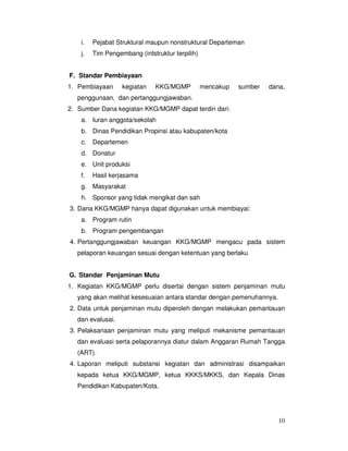 10
i. Pejabat Struktural maupun nonstruktural Departeman
j. Tim Pengembang (intstruktur terpilih)
F. Standar Pembiayaan
1. Pembiayaan kegiatan KKG/MGMP mencakup sumber dana,
penggunaan, dan pertanggungjawaban.
2. Sumber Dana kegiatan KKG/MGMP dapat terdiri dari:
a. Iuran anggota/sekolah
b. Dinas Pendidikan Propinsi atau kabupaten/kota
c. Departemen
d. Donatur
e. Unit produksi
f. Hasil kerjasama
g. Masyarakat
h. Sponsor yang tidak mengikat dan sah
3. Dana KKG/MGMP hanya dapat digunakan untuk membiayai:
a. Program rutin
b. Program pengembangan
4. Pertanggungjawaban keuangan KKG/MGMP mengacu pada sistem
pelaporan keuangan sesuai dengan ketentuan yang berlaku
G. Standar Penjaminan Mutu
1. Kegiatan KKG/MGMP perlu disertai dengan sistem penjaminan mutu
yang akan melihat kesesuaian antara standar dengan pemenuhannya.
2. Data untuk penjaminan mutu diperoleh dengan melakukan pemantauan
dan evalusai.
3. Pelaksanaan penjaminan mutu yang meliputi mekanisme pemantauan
dan evaluasi serta pelaporannya diatur dalam Anggaran Rumah Tangga
(ART).
4. Laporan meliputi substansi kegiatan dan administrasi disampaikan
kepada ketua KKG/MGMP, ketua KKKS/MKKS, dan Kepala Dinas
Pendidikan Kabupaten/Kota.
 