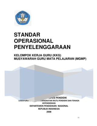 11
DIREKTORAT PROFESI PENDIDIK
DIREKTORAT JENDERAL PENINGKATAN MUTU PENDIDIK DAN TENAGA
KEPENDIDIKAN
DEPARTEMEN PENDIDIKAN NASIONAL
REPUBLIK INDONESIA
2008
STANDAR
OPERASIONAL
PENYELENGGARAAN
KELOMPOK KERJA GURU (KKG)
MUSYAWARAH GURU MATA PELAJARAN (MGMP)
 