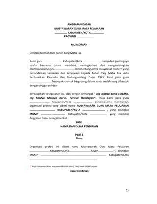 25
ANGGARAN DASAR
MUSYAWARAH GURU MATA PELAJARAN
................ KABUPATEN/KOTA ................
PROVINSI .......................
MUKADIMAH
Dengan Rahmat Allah Tuhan Yang Maha Esa
Kami guru ......................... Kabupaten/Kota ......................, menyadari pentingnya
usaha bersama dalam membina, meningkatkan dan mengembangkan
profesionalisme guru ........................., demi terbangunnya masyarakat modern yang
berlandaskan keimanan dan ketaqwaan kepada Tuhan Yang Maha Esa serta
berdasarkan Pancasila dan Undang-undang Dasar 1945. Kami para guru
.............................. bersepakat untuk bergabung dalam suatu wadah yang dibentuk
dengan Anggaran Dasar
Berdasarkan kesepakatan ini, dan dengan semangat “ Ing Ngarso Sung Tulodho,
Ing Madyo Mangun Karso, Tutwuri Handayani”, maka kami para guru
........................... Kabupaten/Kota .......................... bersama-sama membentuk
organisasi profesi yang diberi nama MUSYAWARAH GURU MATA PELAJARAN
................................. KABUPATEN/KOTA ............................. , yang disingkat
MGMP ............................... Kabupaten/Kota ....................... yang memiliki
Anggaran Dasar sebagai berikut :
BAB I
NAMA DAN DASAR PENDIRIAN
Pasal 1
Nama
Organisasi profesi ini diberi nama Musyawarah Guru Mata Pelajaran
...........................Kabupaten/Kota..............................Rayon.....................*)
, disingkat
MGMP .......................................................................................... Kabupaten/Kota
............................................................................................
Pasal 2
Dasar Pendirian
*
)
Bagi Kabupaten/Kota yang memiliki lebih dari 2 (dua) buah MGMP sejenis
 
