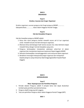 27
BAB III
ORGANISASI
Pasal 5
Struktur, Susunan dan Fungsi Organisasi
Struktur organisasi, susunan pengurus dan fungsi pengurus MGMP................
Kabupaten/Kota................. diatur dalam Anggaran Rumah Tangga.
Pasal 6
Hak dan Kewajiban Pengurus
Hak dan kewajiban pengurus MGMP adalah:
1. Ketua atas nama pengurus berhak mewakili secara sah di luar organisasi
untuk mewakili sesuatu hal demi kemajuan organisasi.
2. Bilamana Ketua berhalangan hadir karena sesuatu hal, maka Sekretaris dapat
mewakili Ketua dengan hak dan kewajiban yang sama.
3. Pengurus berkewajiban menjalankan pekerjaan sehari-hari di dalam
organisasi dan menjalankan keputusan-keputusan Rapat Anggota MGMP.
4. Sekretaris berkewajiban menyelenggarakan surat menyurat dalam organisasi.
5. Bendahara menangani kekayaan/keuangan organisasi dan melaporkan
kepada pengurus yang selanjutnya dipertanggungjawabkan kepada Rapat
Anggota
BAB IV
KEPENGURUSAN
Pasal 7
Masa Kepengurusan dan Pemilihan Pengurus
1. Periode Jabatan Pengurus adalah 4 (empat) tahun dan dapat dicalonkan
kembali pada pemilihan periode berikutnya.
2. Pengurus dipilih langsung oleh anggota.
3. Tata cara pemilihan Pengurus diatur dalam Anggaran Rumah Tangga (ART).
BAB V
 