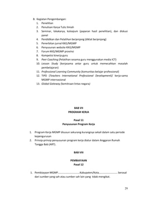 29
B. Kegiatan Pengembangan:
1. Penelitian
2. Penulisan Karya Tulis Ilmiah
3. Seminar, lokakarya, koloqium (paparan hasil penelitian), dan diskusi
panel
4. Pendidikan dan Pelatihan berjenjang (diklat berjenjang)
5. Penerbitan jurnal KKG/MGMP
6. Penyusunan website KKG/MGMP
7. Forum KKG/MGMP provinsi
8. Kompetisi kinerja guru
9. Peer Coaching (Pelatihan sesama guru menggunakan media ICT)
10. Lesson Study (kerjasama antar guru untuk memecahkan masalah
pembelajaran)
11. Professional Learning Community (komunitas-belajar professional)
12. TIPD (Teachers International Professional Development)/ kerja-sama
MGMP internasional
13. Global Gateway (kemitraan lintas negara)
BAB VII
PROGRAM KERJA
Pasal 11
Penyusunan Program Kerja
1. Program Kerja MGMP disusun sekurang-kurangnya sekali dalam satu periode
kepengurusan
2. Prinsip-prinsip penyusunan program kerja diatur dalam Anggaran Rumah
Tangga Bab (ART).
BAB VIII
PEMBIAYAAN
Pasal 12
1. Pembiayaan MGMP……………………………Kabupaten/Kota………………………. berasal
dari sumber yang sah atau sumber sah lain yang tidak mengikat.
 