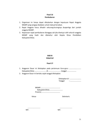 31
Pasal 16
Pembubaran
1. Organisasi ini hanya dapat dibubarkan dengan keputusan Rapat Anggota
MGMP yang sengaja diadakan untuk maksud tersebut.
2. Rapat Anggota harus dihadiri sekurang-kurangnya duapertiga dari jumlah
anggota MGMP.
3. Keputusan rapat pembubaran dianggap sah jika disetujui oleh seluruh anggota
MGMP yang hadir dan diketahui oleh Kepala Dinas Pendidikan
Kabupaten/Kota.
BAB XI
PENUTUP
Pasal 17
1. Anggaran Dasar ini ditetapkan pada pertemuan Guru-guru ..........................
Kabupaten/Kota ......................... di ........................... tanggal ....................
2. Anggaran Dasar ini berlaku sejak tanggal ditetapkan.
Ditetapkan di : ........................
Tanggal : ........................
MGMP...........................................
Kabupaten/Kota.............................
Provinsi.........................................
Ketua Sekretaris
...........................
NIP.
...........................
NIP.
 