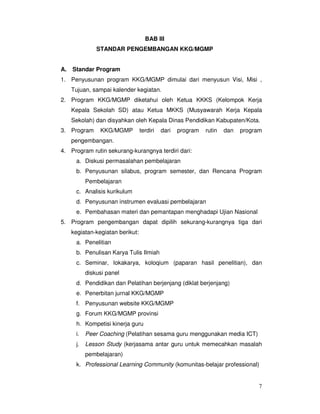 7
BAB III
STANDAR PENGEMBANGAN KKG/MGMP
A. Standar Program
1. Penyusunan program KKG/MGMP dimulai dari menyusun Visi, Misi ,
Tujuan, sampai kalender kegiatan.
2. Program KKG/MGMP diketahui oleh Ketua KKKS (Kelompok Kerja
Kepala Sekolah SD) atau Ketua MKKS (Musyawarah Kerja Kepala
Sekolah) dan disyahkan oleh Kepala Dinas Pendidikan Kabupaten/Kota.
3. Program KKG/MGMP terdiri dari program rutin dan program
pengembangan.
4. Program rutin sekurang-kurangnya terdiri dari:
a. Diskusi permasalahan pembelajaran
b. Penyusunan silabus, program semester, dan Rencana Program
Pembelajaran
c. Analisis kurikulum
d. Penyusunan instrumen evaluasi pembelajaran
e. Pembahasan materi dan pemantapan menghadapi Ujian Nasional
5. Program pengembangan dapat dipilih sekurang-kurangnya tiga dari
kegiatan-kegiatan berikut:
a. Penelitian
b. Penulisan Karya Tulis Ilmiah
c. Seminar, lokakarya, koloqium (paparan hasil penelitian), dan
diskusi panel
d. Pendidikan dan Pelatihan berjenjang (diklat berjenjang)
e. Penerbitan jurnal KKG/MGMP
f. Penyusunan website KKG/MGMP
g. Forum KKG/MGMP provinsi
h. Kompetisi kinerja guru
i. Peer Coaching (Pelatihan sesama guru menggunakan media ICT)
j. Lesson Study (kerjasama antar guru untuk memecahkan masalah
pembelajaran)
k. Professional Learning Community (komunitas-belajar professional)
 