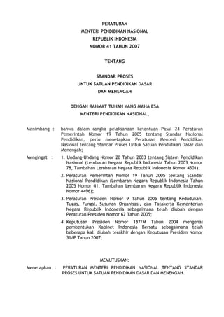 PERATURAN
MENTERI PENDIDIKAN NASIONAL
REPUBLIK INDONESIA
NOMOR 41 TAHUN 2007
TENTANG
STANDAR PROSES
UNTUK SATUAN PENDIDIKAN DASAR
DAN MENENGAH
DENGAN RAHMAT TUHAN YANG MAHA ESA
MENTERI PENDIDIKAN NASIONAL,
Menimbang : bahwa dalam rangka pelaksanaan ketentuan Pasal 24 Peraturan
Pemerintah Nomor 19 Tahun 2005 tentang Standar Nasional
Pendidikan, perlu menetapkan Peraturan Menteri Pendidikan
Nasional tentang Standar Proses Untuk Satuan Pendidikan Dasar dan
Menengah;
Mengingat : 1. Undang-Undang Nomor 20 Tahun 2003 tentang Sistem Pendidikan
Nasional (Lembaran Negara Republik Indonesia Tahun 2003 Nomor
78, Tambahan Lembaran Negara Republik Indonesia Nomor 4301);
2. Peraturan Pemerintah Nomor 19 Tahun 2005 tentang Standar
Nasional Pendidikan (Lembaran Negara Republik Indonesia Tahun
2005 Nomor 41, Tambahan Lembaran Negara Republik Indonesia
Nomor 4496);
3. Peraturan Presiden Nomor 9 Tahun 2005 tentang Kedudukan,
Tugas, Fungsi, Susunan Organisasi, dan Tatakerja Kementerian
Negara Republik Indonesia sebagaimana telah diubah dengan
Peraturan Presiden Nomor 62 Tahun 2005;
4. Keputusan Presiden Nomor 187/M Tahun 2004 mengenai
pembentukan Kabinet Indonesia Bersatu sebagaimana telah
beberapa kali diubah terakhir dengan Keputusan Presiden Nomor
31/P Tahun 2007;
MEMUTUSKAN:
Menetapkan : PERATURAN MENTERI PENDIDIKAN NASIONAL TENTANG STANDAR
PROSES UNTUK SATUAN PENDIDIKAN DASAR DAN MENENGAH.
 
