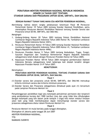 PERATURAN MENTERI PENDIDIKAN NASIONAL REPUBLIK INDONESIA
NOMOR 24 TAHUN 2007 TENTANG
STANDAR SARANA DAN PRASARANA UNTUK SD/MI, SMP/MTs, DAN SMA/MA
DENGAN RAHMAT TUHAN YANG MAHA ESA MENTERI PENDIDIKAN NASIONAL,
Menimbang: bahwa dalam rangka pelaksanaan ketentuan Pasal 48 Peraturan
Pemerintah Nomor 19 Tahun 2005 tentang Standar Nasional Pendidikan, perlu
menetapkan Peraturan Menteri Pendidikan Nasional tentang Standar Sarana dan
Prasarana Untuk SD/MI, SMP/MTs, dan SMA/MA;
Mengingat:
1. Undang-Undang Nomor 20 Tahun 2003 tentang Sistem Pendidikan Nasional
(Lembaran Negara Republik Indonesia Tahun 2003 Nomor 78, Tambahan Lembaran
Negara Republik Indonesia Nomor 4301);
2. Peraturan Pemerintah Nomor 19 Tahun 2005 tentang Standar Nasional Pendidikan
(Lembaran Negara Republik Indonesia Tahun 2005 Nomor 41, Tambahan Lembaran
Negara Republik Indonesia Nomor 4496);
3. Peraturan Presiden Nomor 9 Tahun 2005 tentang Kedudukan, Tugas, Fungsi,
Susunan Organisasi dan Tatakerja Kementerian Negara Republik Indonesia
sebagaimana telah diubah dengan Peraturan Presiden Nomor 62 Tahun 2005;
4. Keputusan Presiden Nomor 187/M Tahun 2004 mengenai pembentukan Kabinet
Indonesia Bersatu sebagaimana telah beberapa kali diubah terakhir dengan
Keputusan Presiden Nomor 31/P Tahun 2007.
MEMUTUSKAN:
Menetapkan:
PERATURAN MENTERI PENDIDIKAN NASIONAL TENTANG STANDAR SARANA DAN
PRASARANA UNTUK SD/MI, SMP/MTs, DAN SMA/MA.
Pasal 1
(1) Standar sarana dan prasarana untuk SD/MI, SMP/MTs, dan SMA/MA mencakup
kriteria minimum sarana dan kriteria minimum prasarana.
(2) Standar Sarana dan Prasarana sebagaimana dimaksud pada ayat (1) tercantum
pada Lampiran Peraturan Menteri ini.
Pasal 2
Penyelenggaraan pendidikan bagi satu kelompok pemukiman permanen dan terpencil
yang penduduknya kurang dari 1000 (seribu) jiwa dan yang tidak bisa dihubungkan
dengan kelompok yang lain dalam jarak tempuh 3 (tiga) kilo meter melalui lintasan
jalan kaki yang tidak membahayakan dapat menyimpangi standar sarana dan
prasarana sebagaimana diatur dalam Peraturan Menteri ini.
Pasal 3
Peraturan Menteri ini mulai berlaku pada tanggal ditetapkan.
Ditetapkan di Jakarta pada tanggal 28 Juni 2007
MENTERI PENDIDIKAN NASIONAL,
TTD
BAMBANG SUDIBYO
1
 