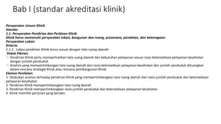 Bab I (standar akreditasi klinik)
Persyaratan Umum Klinik
Standar
1.1. Persyaratan Pendirian dan Perijinan Klinik
Klinik harus memenuhi persyaratan lokasi, bangunan dan ruang, prasarana, peralatan, dan ketenagaan.
Persyaratan Lokasi
Kriteria
1.1.1. Lokasi pendirian Klinik harus sesuai dengan tata ruang daerah
Pokok Pikiran:
 Pendirian Klinik perlu memperhatikan tata ruang daerah dan kebutuhan pelayanan sesuai rasio ketersediaan pelayanan kesehatan
dengan jumlah penduduk.
 Analisis yang mempertimbangan tata ruang daerah dan rasio ketersediaan pelayanan kesehatan dan jumlah penduduk dituangkan
dalam rencana strategik Klinik atau rencana pembangunan Klinik
Elemen Penilaian:
1. Dilakukan analisis terhadap pendirian Klinik yang mempertimbangkan tata ruang daerah dan rasio jumlah penduduk dan ketersediaan
pelayanan kesehatan
2. Pendirian Klinik mempertimbangkan tata ruang daerah
3. Pendirian Klinik mempertimbangkan rasio jumlah penduduk dan ketersediaan pelayanan kesehatan
4. Klinik memiliki perijinan yang berlaku
 