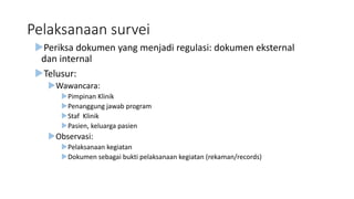Pelaksanaan survei
Periksa dokumen yang menjadi regulasi: dokumen eksternal
dan internal
Telusur:
Wawancara:
Pimpinan Klinik
Penanggung jawab program
Staf Klinik
Pasien, keluarga pasien
Observasi:
Pelaksanaan kegiatan
Dokumen sebagai bukti pelaksanaan kegiatan (rekaman/records)
 