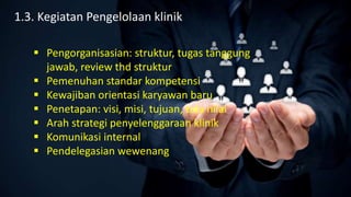  Pengorganisasian: struktur, tugas tanggung
jawab, review thd struktur
 Pemenuhan standar kompetensi
 Kewajiban orientasi karyawan baru
 Penetapan: visi, misi, tujuan, tata nilai
 Arah strategi penyelenggaraan klinik
 Komunikasi internal
 Pendelegasian wewenang
1.3. Kegiatan Pengelolaan klinik
 