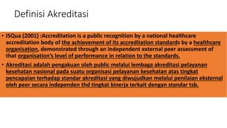 Definisi Akreditasi
• ISQua (2001) :Accreditation is a public recognition by a national healthcare
accreditation body of the achievement of its accreditation standards by a healthcare
organisation, demonstrated through an independent external peer assessment of
that organisation’s level of performance in relation to the standards.
• Akreditasi adalah pengakuan oleh public melalui lembaga akreditasi pelayanan
kesehatan nasional pada suatu organisasi pelayanan kesehatan atas tingkat
pencapaian terhadap standar akreditasi yang diwujudkan melalui penilaian eksternal
oleh peer secara independen thd tingkat kinerja terkait dengan standar tsb.
 