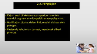 2.2. Pengkajian
• Kajian awal dilakukan secara paripurna untuk
mendukung rencana dan pelaksanaan pelayanan.
• Hasil kajian dicatat dalam RM, mudah diakses oleh
petugas.
• Pasien dg kebutuhan darurat, mendesak diberi
priortas
 