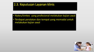 2.3. Keputusan Layanan klinis
• Nakes/timkes yang profesional melakukan kajian awal
• Terdapat peralatan dan tempat yang memadai untuk
melakukan kajian awal
 