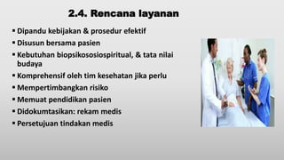2.4. Rencana layanan
 Dipandu kebijakan & prosedur efektif
 Disusun bersama pasien
 Kebutuhan biopsikososiospiritual, & tata nilai
budaya
 Komprehensif oleh tim kesehatan jika perlu
 Mempertimbangkan risiko
 Memuat pendidikan pasien
 Didokumtasikan: rekam medis
 Persetujuan tindakan medis
 
