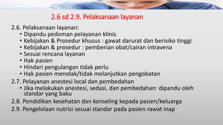 2.6 sd 2.9. Pelaksanaan layanan
2.6. Pelaksanaan layanan:
• Dipandu pedoman pelayanan klinis
• Kebijakan & Prosedur khusus : gawat darurat dan berisiko tinggi
• Kebijakan & prosedur : pemberian obat/cairan intravena
• Sesuai rencana layanan
• Hak pasien
• Hindari pengulangan tidak perlu
• Hak pasien menolak/tidak melanjutkan pengobatan
2.7. Pelayanan anestesi local dan pembedahan
• Jika melakukan anestesi, sedasi, dan pembedahan: dipandu oleh
standar yang baku
2.8. Pendidikan kesehatan dan konseling kepada pasien/keluarga
2.9. Pengelolaan nutrisi sesuai standar pada pasien rawat inap
 
