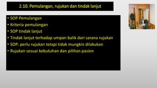 2.10. Pemulangan, rujukan dan tindak lanjut
• SOP Pemulangan
• Kriteria pemulangan
• SOP tindak lanjut
• Tindak lanjut terhadap umpan balik dari sarana rujukan
• SOP: perlu rujukan tetapi tidak mungkin dilakukan
• Rujukan sesuai kebutuhan dan pilihan pasien
 