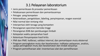 3.1 Pelayanan laboratorium
• Jenis pemeriksaan & prosedur pemeriksaan
• Pelaksanaan pemeriksaan dan pemantauannya
• Petugas yang kompeten
• Ketersediaan, pengelolaan, labeling, penyimpanan, reagen esensial
• Nilai normal dan rentang nilai
• Interpertasi oleh tenaga yang kompeten
• Penanganan specimen berisiko tinggi
• Penanganan B3B dan pembuangan limbah
• Ketepatan waktu penyerahan hasil
• Ketentuan Penyampaian hasil kritis
• PMI dan PME: kalibrasi, validasi internal, dan pemantapan mutu eksternal
• Program peningkatan mutu dan keselamatan: indikator pelayanan, analisis,
upaya peningkatan mutu dan keselamatan dan tindak lanjutnya
• Program pemeliharaan alat: inventarisasi alat dan pemeliharaan
 